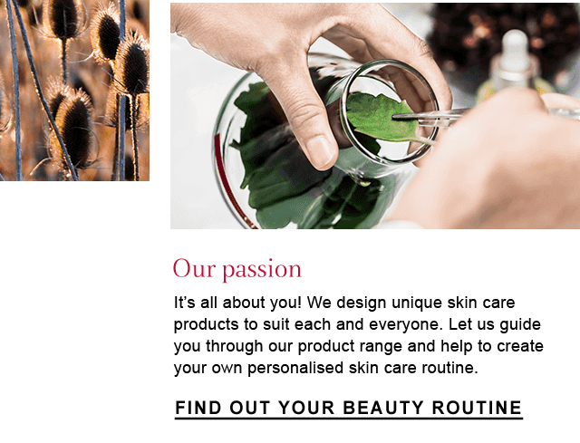 Our Passion
 It's all about you! We design unique skin care products to suit each and everyone. Let us guide you through our product range and help to create your own personalised skin care routine.
 Find Out Your Beauty Routine