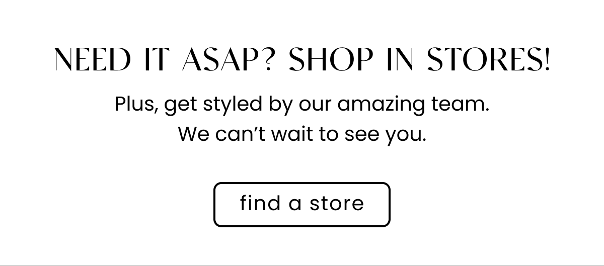Need It ASAP? Shop in Stores! Plus, get styled by our amazing team. We can't wait to see you. Find a store.