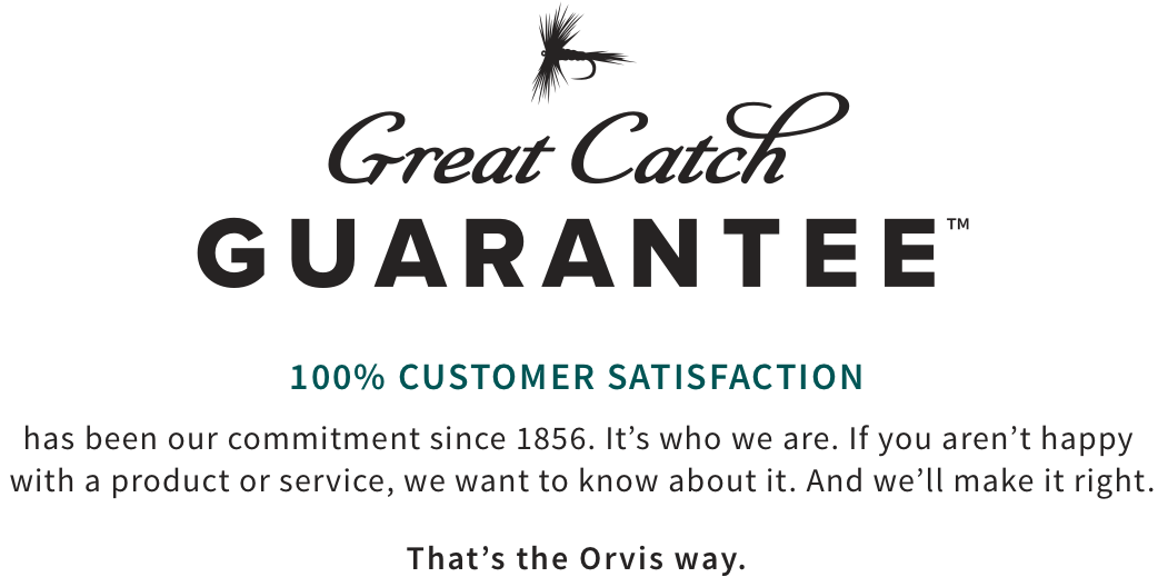 100% CUSTOMER SATISFACTION has been our commitment since 1856. It’s who we are. If you aren’t happy with a product or service, we want to know about it. And we’ll make it right. That’s the Orvis way.