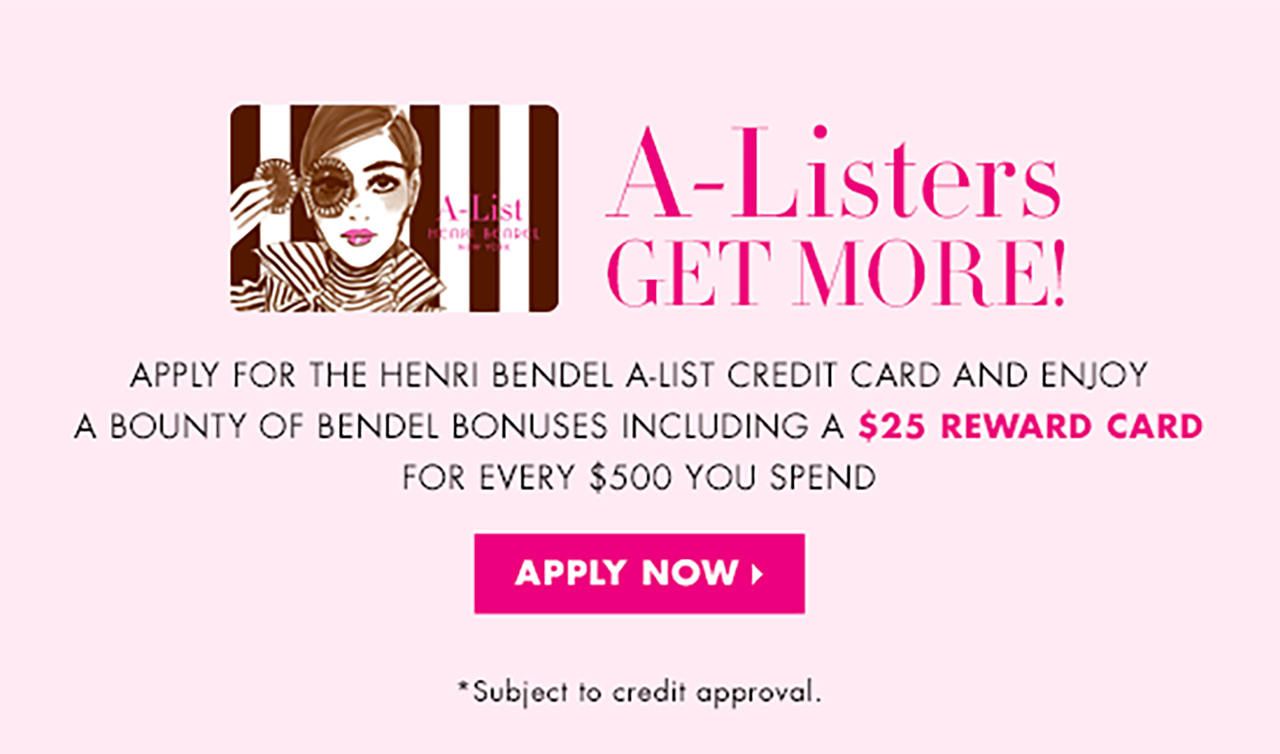                 A-Listers                GET MORE!                  APPLY FOR THE HENRI BENDEL A-LIST CREDIT CARD AND ENJOY                A BOUNTY OF BENDEL BONUSES INCLUDING A $25 REWARD CARD                FOR EVERY $500 YOU SPEND                  APPLY NOW >                  *Subject to credit approval                                ”              />            </a>          </td>
</tr>
<tr>
<td align=