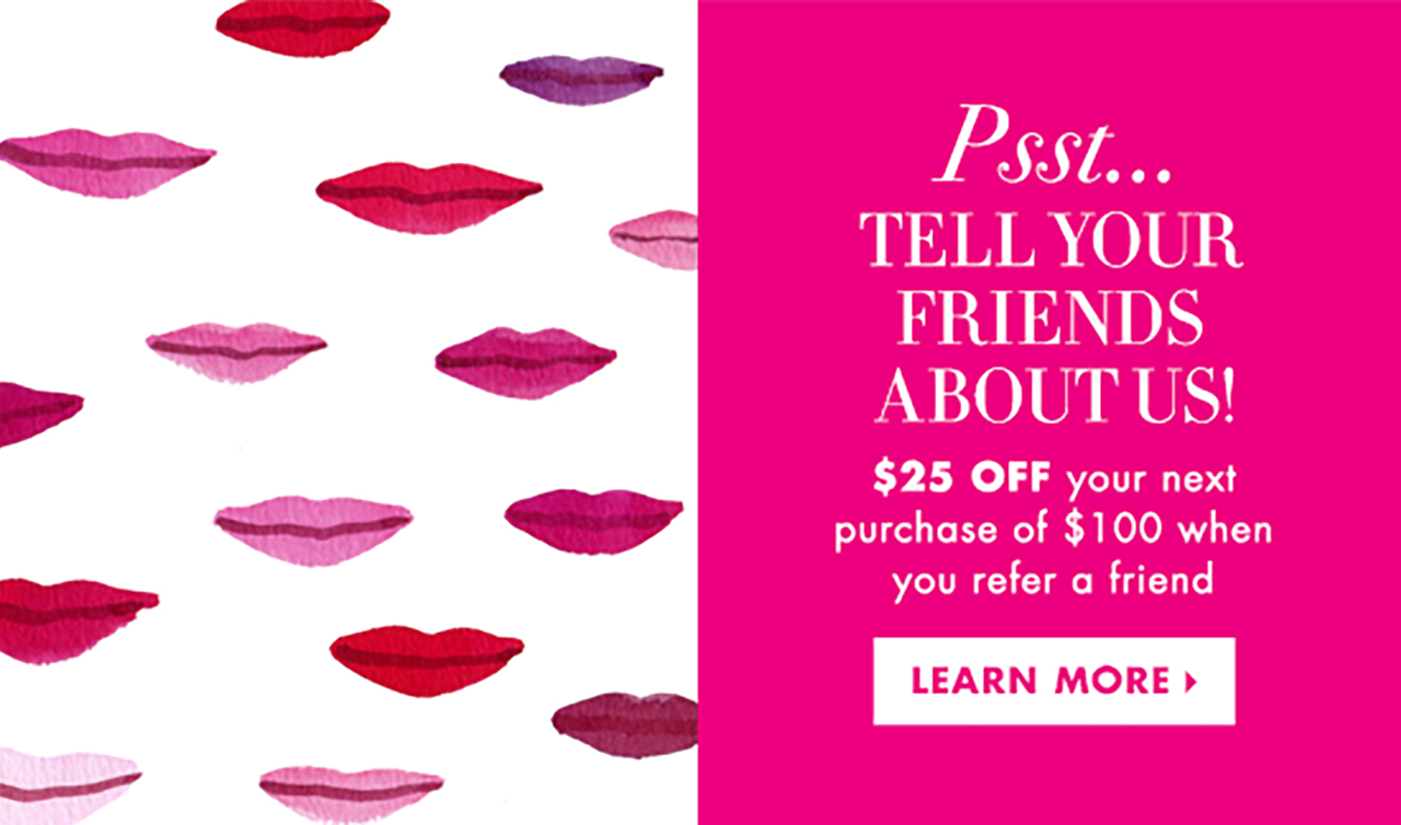                 Psst...                  TELL YOUR                FRIENDS                ABOUT US!                  $25 OFF your next                purchase of $100 when                you refer a friend                  LEARN MORE >                  ”              />            </a>          </td>
</tr>
</table>
<p>      <!--[if (gte mso 9)|(IE)]></td>

</tr>

</table>

<![endif]-->                <![if !mso]>      </p>
<table align=