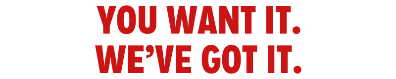 YOU WANT IT. WE'VE GOT IT.