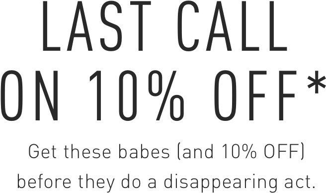 Get these babes (and 10% OFF) before they do a disappearing act.