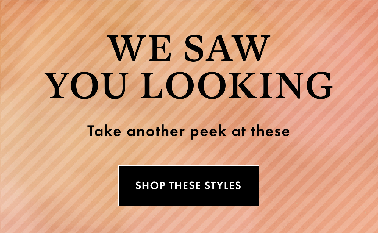 WE SAW YOU LOOKING Take another peek at these SHOP THESE STYLES 
