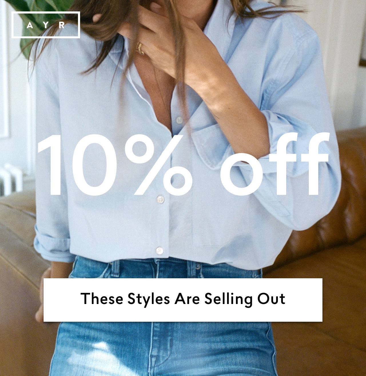 AYR 
 10% Off 
 These Styles Are Selling Out