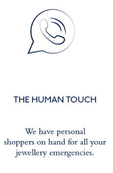 8 THE HUMAN TOUCH We have personal shoppers on hand for all your jewellery emergencies. 