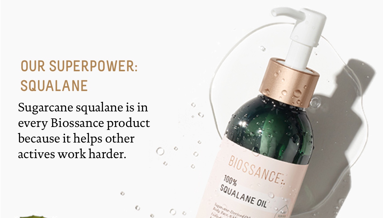 Our superpower: squalane
Sugarcane squalane is in every Biossance product because it helps other actives work harder.