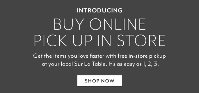 INTRODUCING BUY ONLINE PICK UP IN STORE Get the items you love faster with free in-store pickup at your local Sur La Table. Its as easy as 1,2, 3. SHOP NOW 