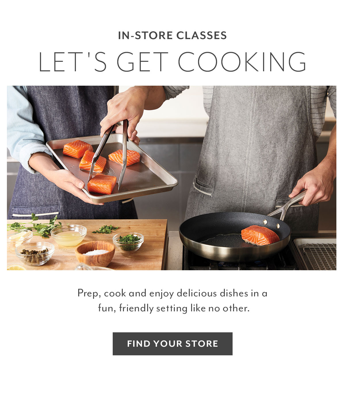 IN-STORE CLASSES LET'S GET COOKING Prep, cook and enjoy delicious dishes in a fun, friendly setting like no other. FIND YOUR STORE 