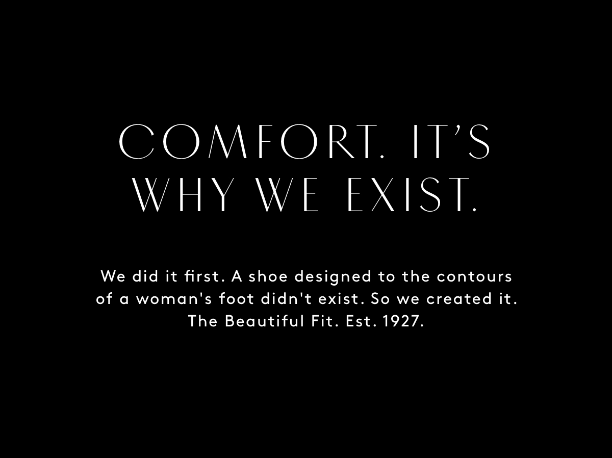 COMFORT. TT'S WHY WE EXIST. We did it first. A shoe designed to the contours of a woman's foot didn't exist. So we created it. The Beautiful Fit. Est. 1927. 