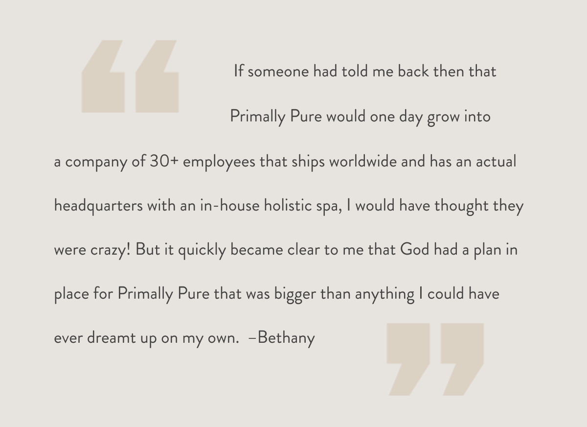 If someone had told me back then that Primally Pure would one day grow into a company of 30+ employees that ships worldwide and has an actual headquarters with an in-house holistic spa, I would have thought they were crazy! But it quickly became clear to me that God had a plan in place for Primally Pure that was bigger than anything I could have ever dreamt up on my own.  –Bethany